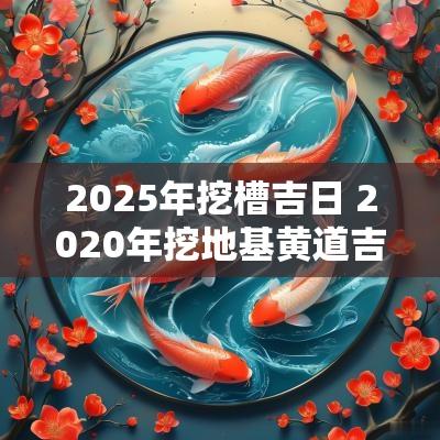 2025年挖槽吉日 2025年挖地基黄道吉日