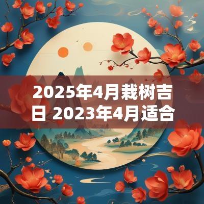 2025年4月栽树吉日 2025年4月适合栽树吉日