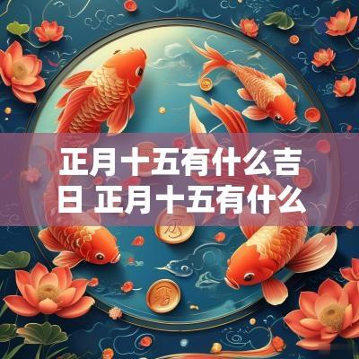 正月十五有什么吉日 正月十五有什么民俗 正月十五有什么吉日 正月十五有什么民俗