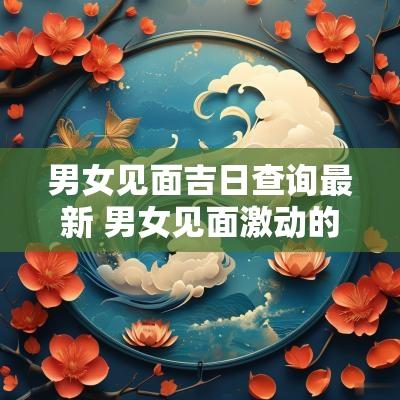 男女见面吉日查询最新 男女见面激动的表现