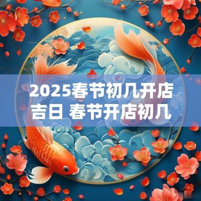 2025春节初几开店吉日 春节开店初几开会比较好
