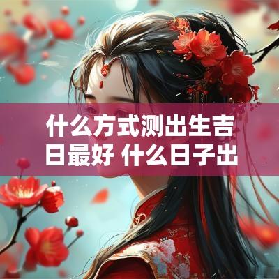 什么方式测出生吉日最好 什么日子出生不吉利