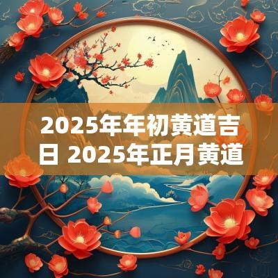 2025年年初黄道吉日 2025年正月黄道吉日
