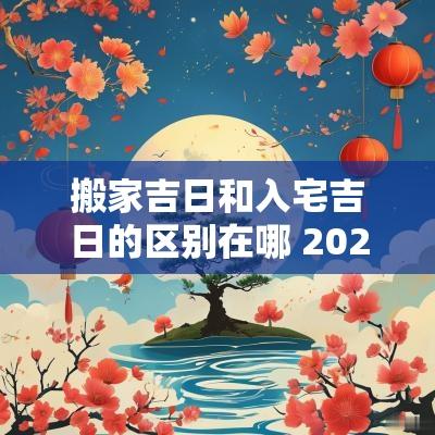 搬家吉日和入宅吉日的区别在哪 2025年适合搬家入宅的吉日
