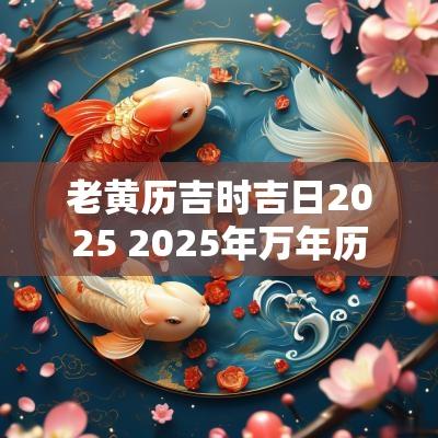 老黄历吉时吉日2025 2025年万年历老黄历吉日吉时查询