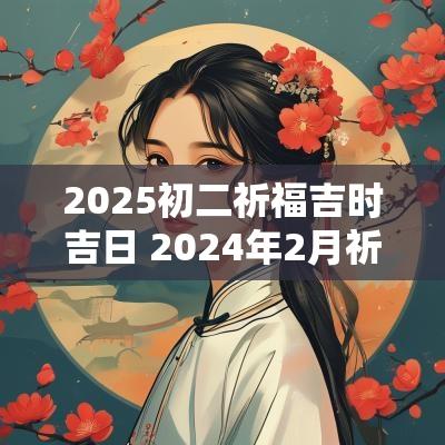 2025初二祈福吉时吉日 2025年2月祈福吉日吉时