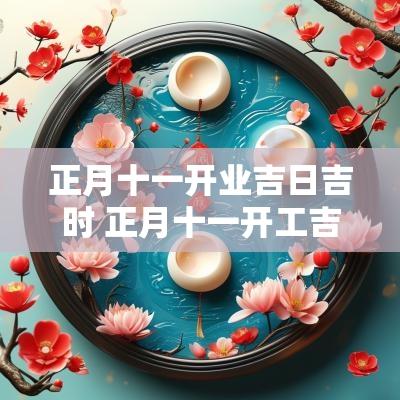 正月十一开业吉日吉时 正月十一开工吉时是几点