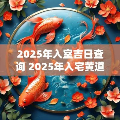 2025年入室吉日查询 2025年入宅黄道吉日一览表