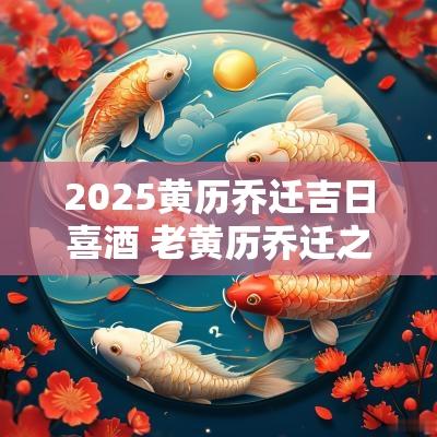 2025黄历乔迁吉日喜酒 老黄历乔迁之喜黄道吉日