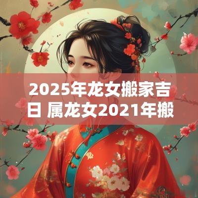 2025年龙女搬家吉日 属龙女2025年搬家吉日吉时