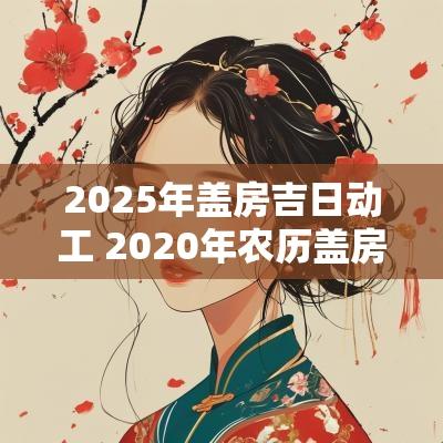 2025年盖房吉日动工 2025年农历盖房子动工吉日