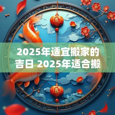 2025年适宜搬家的吉日 2025年适合搬家的黄道吉日