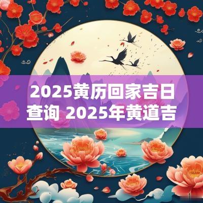 2025黄历回家吉日查询 2025年黄道吉日查询结果