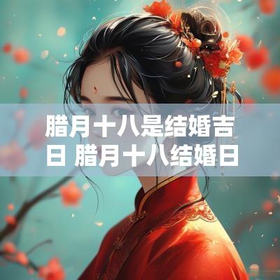 腊月十八是结婚吉日 腊月十八结婚日子好不好