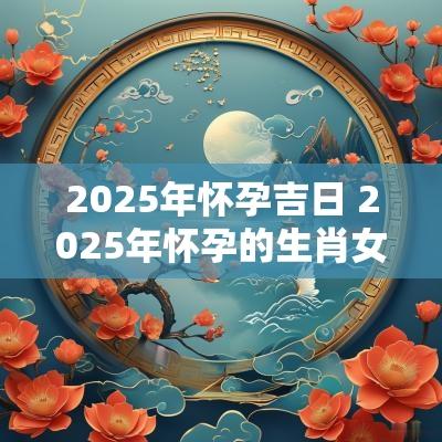 2025年怀孕吉日 2025年怀孕的生肖女