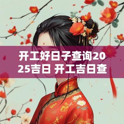 开工好日子查询2025吉日 开工吉日查询2025年黄道吉日吉时