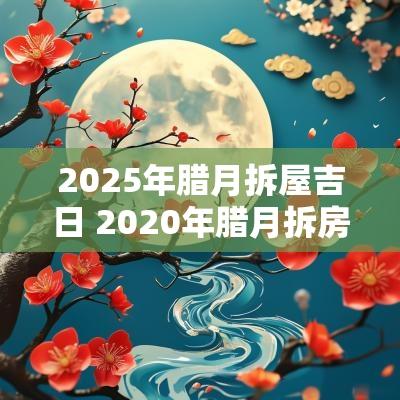 2025年腊月拆屋吉日 2025年腊月拆房吉日