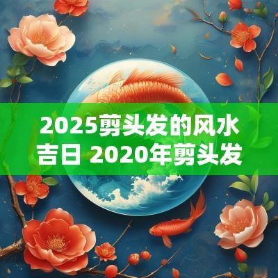 2025剪头发的风水吉日 2025年剪头发风水吉日
