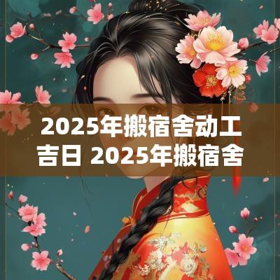 2025年搬宿舍动工吉日 2025年搬宿舍动工吉日有哪些