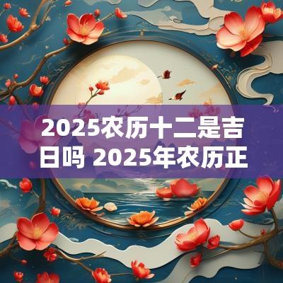 2025农历十二是吉日吗 2025年农历正月十二是黄道吉日吗
