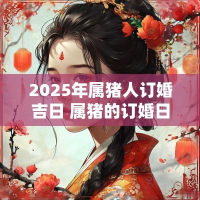 2025年属猪人订婚吉日 属猪的订婚日子2025年
