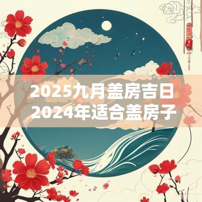 2025九月盖房吉日 2025年适合盖房子的日子