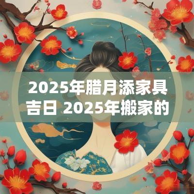 2025年腊月添家具吉日 2025年搬家的好日子
