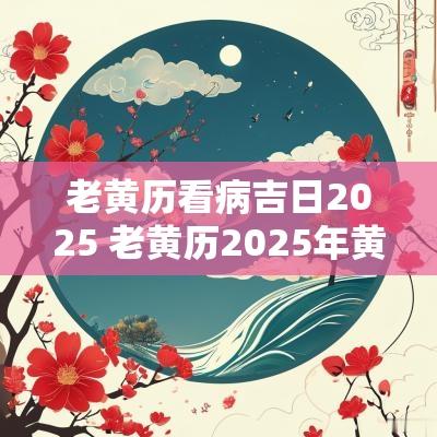 老黄历看病吉日2025 老黄历2025年黄道吉日