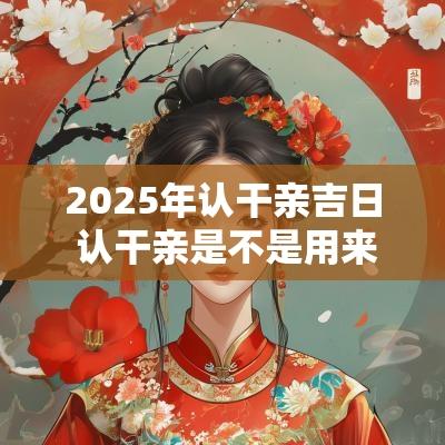 2025年认干亲吉日 认干亲是不是用来挡灾的