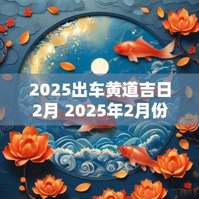 2025出车黄道吉日2月 2025年2月份黄道吉日一览表