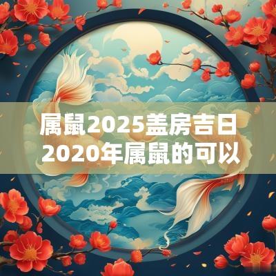 属鼠2025盖房吉日 2025年属鼠的可以盖房子吗