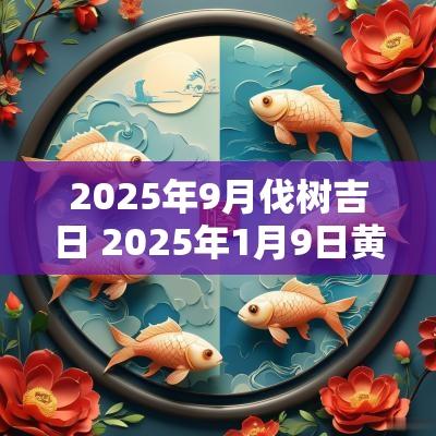 2025年9月伐树吉日 2025年1月9日黄道吉日查询