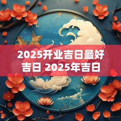 2025开业吉日最好吉日 2025年吉日