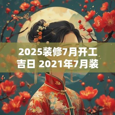 2025装修7月开工吉日 2025年7月装修开工日期