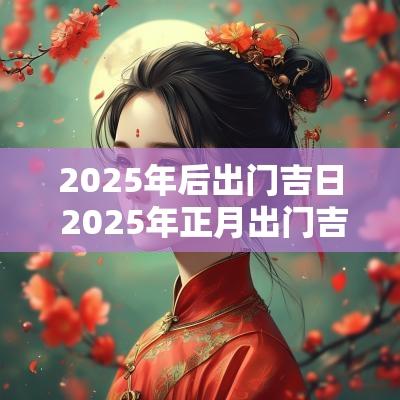 2025年后出门吉日 2025年正月出门吉日