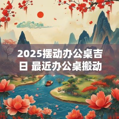 2025摆动办公桌吉日 最近办公桌搬动吉日