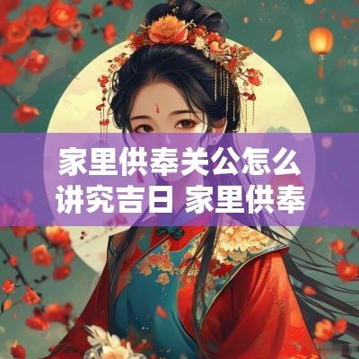 家里供奉关公怎么讲究吉日 家里供奉关公好不好