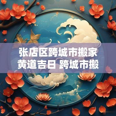 张店区跨城市搬家黄道吉日 跨城市搬家