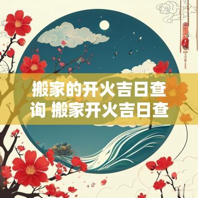 搬家的开火吉日查询 搬家开火吉日查询2025年5月