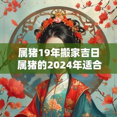 属猪19年搬家吉日 属猪的2025年适合搬家的日子