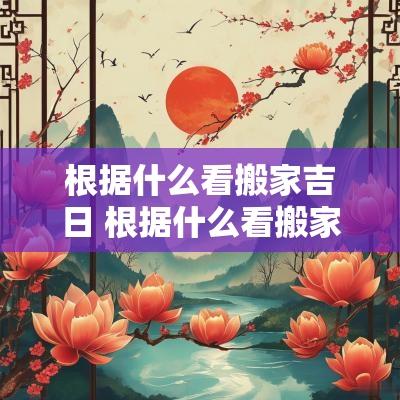根据什么看搬家吉日 根据什么看搬家吉日呢