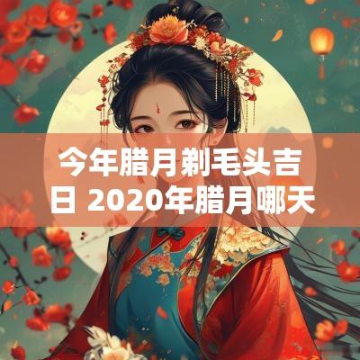 今年腊月剃毛头吉日 2025年腊月哪天剃头好