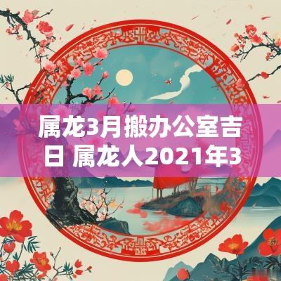 属龙3月搬办公室吉日 属龙人2025年3月28日搬家好吗