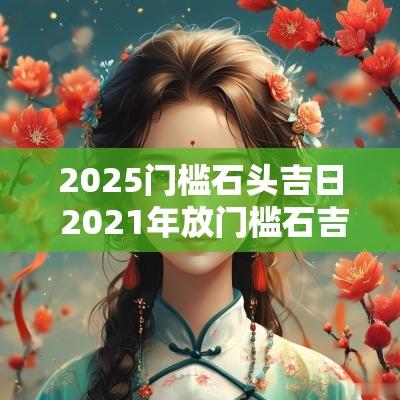 2025门槛石头吉日 2025年放门槛石吉日吉时黄道吉日