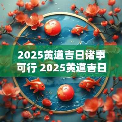 2025黄道吉日诸事可行 2025黄道吉日
