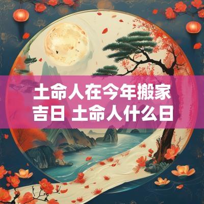 土命人在今年搬家吉日 土命人什么日子搬家最好