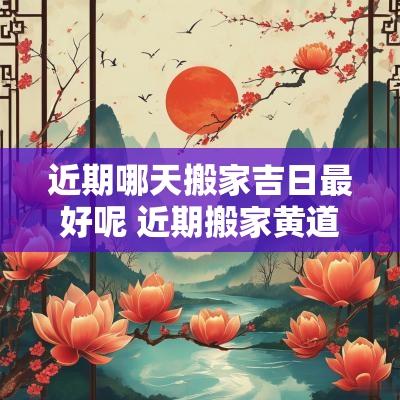 近期哪天搬家吉日最好呢 近期搬家黄道吉日有哪几天