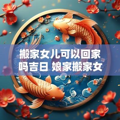 搬家女儿可以回家吗吉日 娘家搬家女儿可以在那吃饭吗