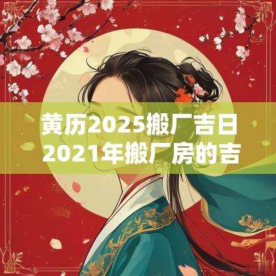 黄历2025搬厂吉日 2025年搬厂房的吉日