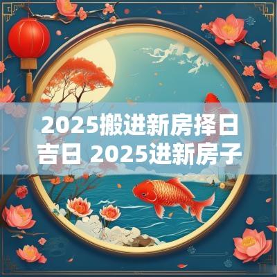 2025搬进新房择日吉日 2025进新房子日历黄道吉日